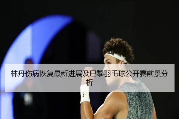 林丹伤病恢复最新进展及巴黎羽毛球公开赛前景分析